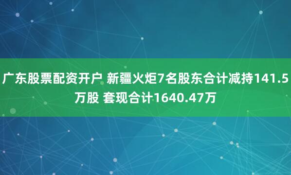 广东股票配资开户 新疆火炬7名股东合计减持141.5万股 套现合计1640.47万