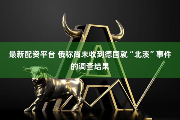 最新配资平台 俄称尚未收到德国就“北溪”事件的调查结果