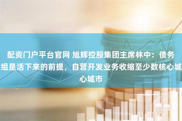 配资门户平台官网 旭辉控股集团主席林中：债务重组是活下来的前提，自营开发业务收缩至少数核心城市