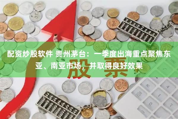 配资炒股软件 贵州茅台：一季度出海重点聚焦东亚、南亚市场，并取得良好效果