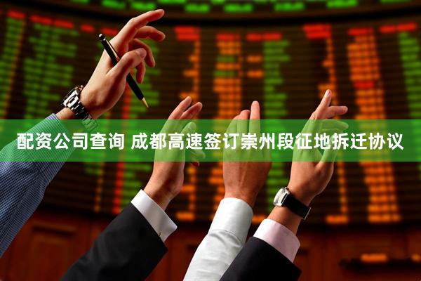 配资公司查询 成都高速签订崇州段征地拆迁协议