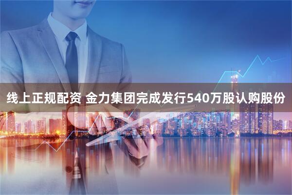 线上正规配资 金力集团完成发行540万股认购股份