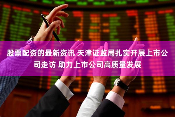 股票配资的最新资讯 天津证监局扎实开展上市公司走访 助力上市公司高质量发展