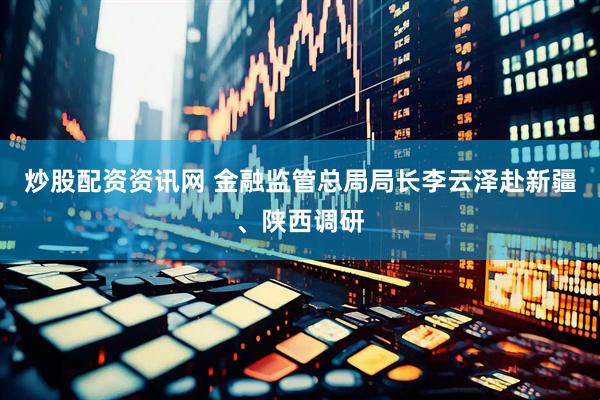 炒股配资资讯网 金融监管总局局长李云泽赴新疆、陕西调研