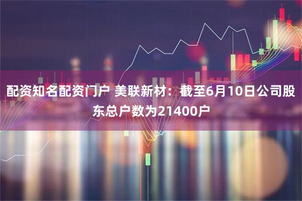 配资知名配资门户 美联新材：截至6月10日公司股东总户数为21400户