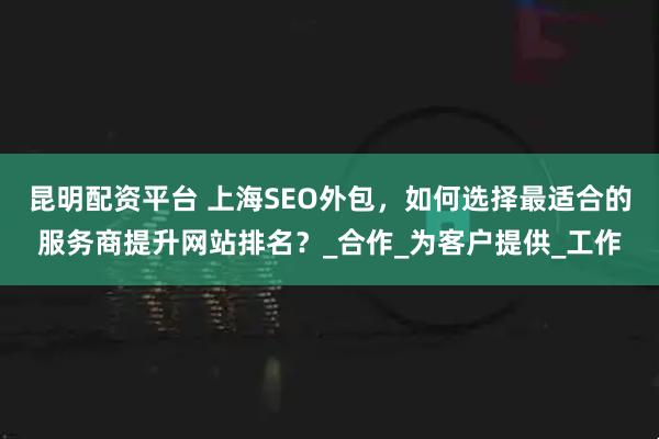昆明配资平台 上海SEO外包，如何选择最适合的服务商提升网站排名？_合作_为客户提供_工作