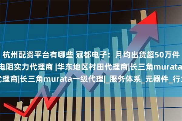 杭州配资平台有哪些 冠都电子：月均出货超50万件的上海村田电感热敏电阻实力代理商 |华东地区村田代理商|长三角murata一级代理|_服务体系_元器件_行业