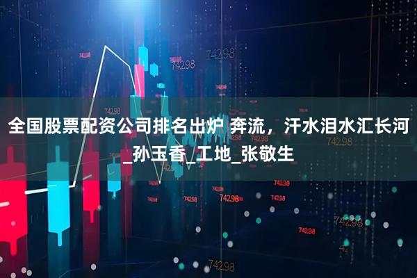 全国股票配资公司排名出炉 奔流，汗水泪水汇长河_孙玉香_工地_张敬生