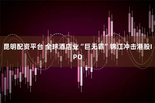 昆明配资平台 全球酒店业“巨无霸”锦江冲击港股IPO