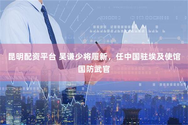 昆明配资平台 吴谦少将履新，任中国驻埃及使馆国防武官