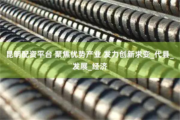 昆明配资平台 聚焦优势产业 发力创新求变_代县_发展_经济