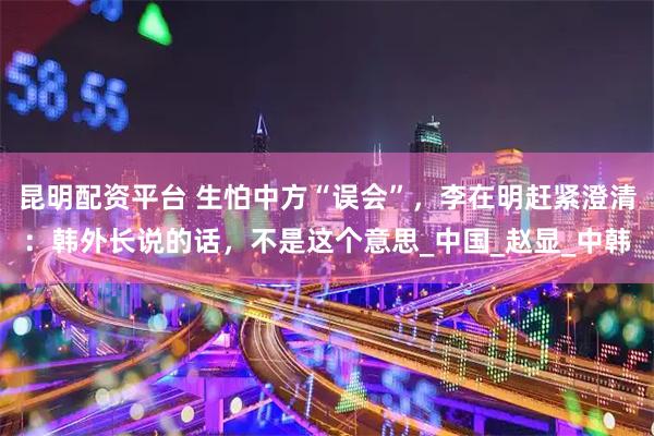 昆明配资平台 生怕中方“误会”，李在明赶紧澄清：韩外长说的话，不是这个意思_中国_赵显_中韩