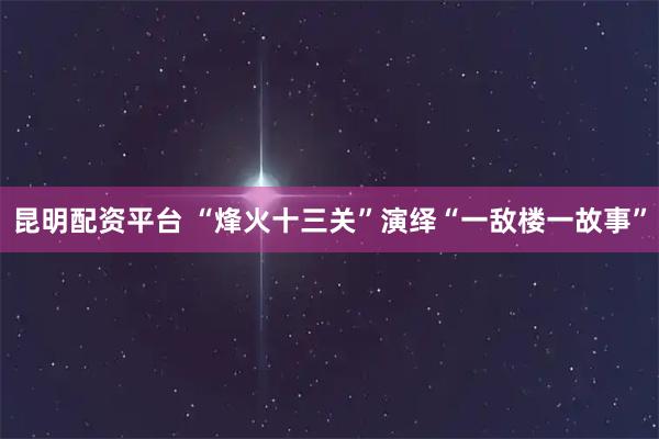 昆明配资平台 “烽火十三关”演绎“一敌楼一故事”