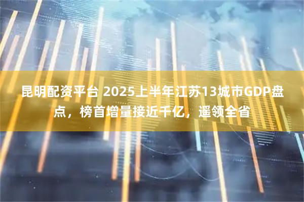 昆明配资平台 2025上半年江苏13城市GDP盘点，榜首增量接近千亿，遥领全省