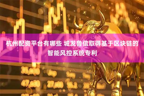 杭州配资平台有哪些 城发鲁信取得基于区块链的智能风控系统专利