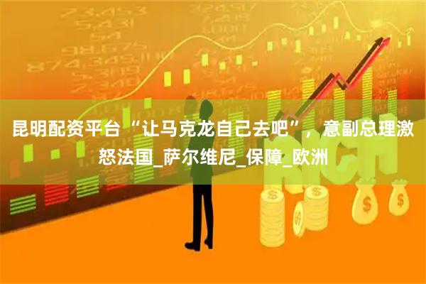 昆明配资平台 “让马克龙自己去吧”，意副总理激怒法国_萨尔维尼_保障_欧洲